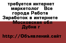 требуется интернет- маркетолог - Все города Работа » Заработок в интернете   . Московская обл.,Дубна г.